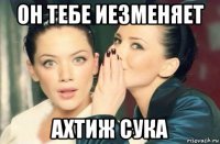 он тебе иезменяет ахтиж сука