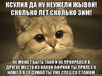 ксулия да ну неужели жывой! сколько лет сколько зим! не может быть таки и не прокрался в другое место из какой африки ты прилез к нам? а я та думал ты уже спец cо стажом