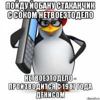 пойду йобану стаканчик с соком нетвоеэтодело нетвоеэтодело - производится с 1987 года денисом