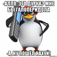 -алло, это дурка? мне бы галоперидола -а, ну пошёл нахуй!