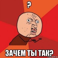 ? зачем ты так?