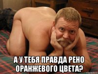  а у тебя правда рено оранжевого цвета?