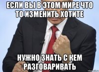 если вы в этом мире что то изменить хотите нужно знать с кем разговаривать