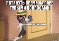 потянуть время на паре тупыми вопросами 