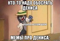 кто-то:надо обосрать дениса мемы про дениса: