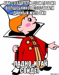 как создатели дети против волшебников создавали данный мультик -ладно, и так сойдёт