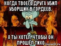 когда твоего друга убил уборщик в гордеев, а ты хотел, чтобы он прошёл тихо