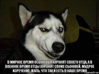 в мирное время осыновья хоронят своего отца, а в военное время отцы хоронят своих сыновей. мудрое изречение. жаль, что так и есть в наше время