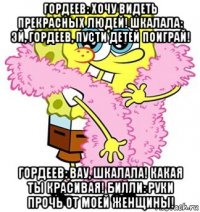 гордеев: хочу видеть прекрасных людей! шкалала: эй, гордеев, пусти детей поиграй! гордеев: вау, шкалала! какая ты красивая! билли: руки прочь от моей женщины!