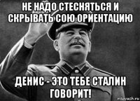 не надо стесняться и скрывать сою ориентацию денис - это тебе сталин говорит!