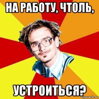 на работу, чтоль, устроиться?