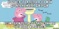 не боися это я пеппа а это мой дебильный брат джордж всем похуй пеппа это папа свин ты чё с тедди играешься