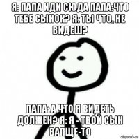 я: папа иди сюда папа:что тебе сынок? я: ты что, не видеш? папа: а что я видеть должен? я: я - твой сын вапще-то