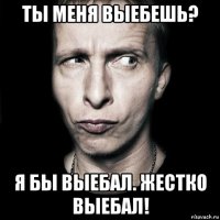 ты меня выебешь? я бы выебал. жестко выебал!