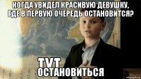 когда увидел красивую девушку, где в первую очередь остановится? остановиться