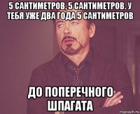 5 сантиметров, 5 сантиметров. у тебя уже два года 5 сантиметров до поперечного шпагата