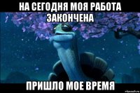 на сегодня моя работа закончена пришло мое время