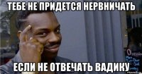 тебе не придется нервничать если не отвечать вадику