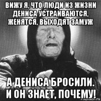 вижу я, что люди из жизни дениса устраиваются, женятся, выходят замуж а дениса бросили. и он знает, почему!