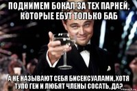 поднимем бокал за тех парней, которые ебут только баб а не называют себя бисексуалами, хотя тупо геи и любят члены сосать, да?