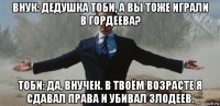 внук: дедушка тоби, а вы тоже играли в гордеева? тоби: да, внучек. в твоём возрасте я сдавал права и убивал злодеев.