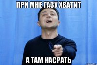 при мне газу хватит а там насрать