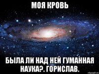 моя кровь была ли над ней гуманная наука?. горислав.