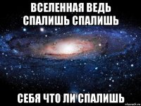 вселенная ведь спалишь спалишь себя что ли спалишь