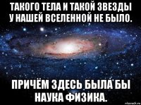 такого тела и такой звезды у нашей вселенной не было. причём здесь была бы наука физика.