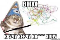 вжух кручу верчу на***** хочу