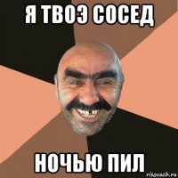 я твоэ сосед ночью пил