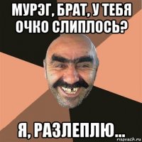 мурэг, брат, у тебя очко слиплось? я, разлеплю...