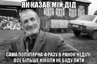 як казав мій дід сама популярна фразу в ранок неділі: все більше ніколи не буду пити