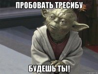 пробовать тресибу будешь ты!