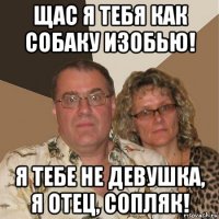 щас я тебя как собаку изобью! я тебе не девушка, я отец, сопляк!