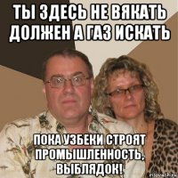 ты здесь не вякать должен а газ искать пока узбеки строят промышленность, выблядок!