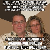 говно, тебя никто и спрашивать не будет, за тебя уже всё путин решил. ты давай там уже, чемодан - вокзал - бутугычаг. промышленности свежий уран нужен. а мы пока с пацанами в фашингтоне пойдём местных тёлок подолбим