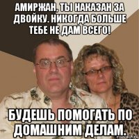 амиржан, ты наказан за двойку. никогда больше тебе не дам всего! будешь помогать по домашним делам.