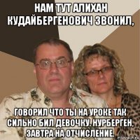 нам тут алихан кудайбергенович звонил, говорил что ты на уроке так сильно бил девочку. нурберген, завтра на отчисление.