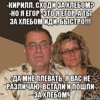 -кирилл, сходи за хлебом? -но я егор -это я егор, а ты за хлебом иди, быстро!!! -да мне плевать, я вас не различаю, встали и пошли за хлебом