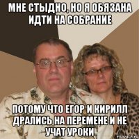 мне стыдно, но я обязана идти на собрание потому что егор и кирилл дрались на перемене и не учат уроки