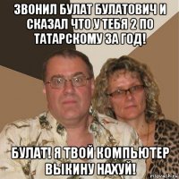 звонил булат булатович и сказал что у тебя 2 по татарскому за год! булат! я твой компьютер выкину нахуй!