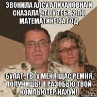 звонила алсу алихановна и сказала что у тебя 2 по математике за год булат, ты у меня щас ремня получишь! я разобью твой компьютер нахуй!