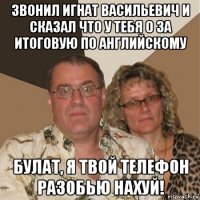 звонил игнат васильевич и сказал что у тебя 0 за итоговую по английскому булат, я твой телефон разобью нахуй!