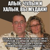 алык: чулын и халын, вы мудаки! отец: между прочим статья 41 говорит о том, что оскорбление это нарушение закона. ты сейчас вместо того, чтобы решить проблему, спокойно, обозвал братьев-близнецов! ты нарушил закон!