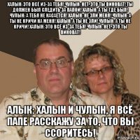 халын: это всё из-за тебя! чулын: нет, это ты виноват! ты должен был следить за папой! халын: а ты где был! чулын: а тебя не касается! халын: не зли меня! чулын: а ты не кричи на меня! халын: а ты не зли! чулын: а ты не кричи! халын: это всё из-за тебя! чулын: нет, это ты виноват! алык: халын и чулын, я всё папе расскажу за то, что вы ссоритесь!