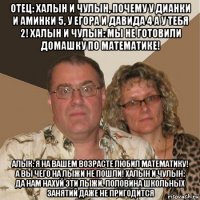 отец: халын и чулын, почему у дианки и аминки 5, у егора и давида 4 а у тебя 2! халын и чулын: мы не готовили домашку по математике! алык: я на вашем возрасте любил математику! а вы чего на лыжи не пошли! халын и чулын: да нам нахуй эти лыжи. половина школьных занятий даже не пригодится