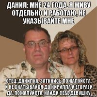 данил: мне 24 года. я живу отдельно и работаю, не указывайте мне отец: данилка, заткнись пожалуйста, и не скатывайся до кирилла и егора! и да, пожалуйста, найди себе девушку