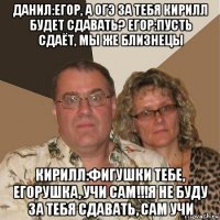 данил:егор, а огэ за тебя кирилл будет сдавать? егор:пусть сдаёт, мы же близнецы кирилл:фигушки тебе, егорушка, учи сам!!!я не буду за тебя сдавать, сам учи