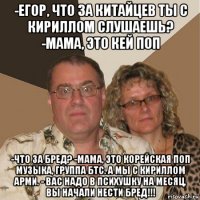 -егор, что за китайцев ты с кириллом слушаешь? -мама, это кей поп -что за бред? -мама, это корейская поп музыка, группа бтс. а мы с кириллом арми. - вас надо в психушку на месяц, вы начали нести бред!!!